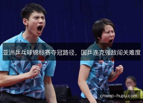 亚洲乒乓球锦标赛夺冠路径，国乒连克强敌闯关难度